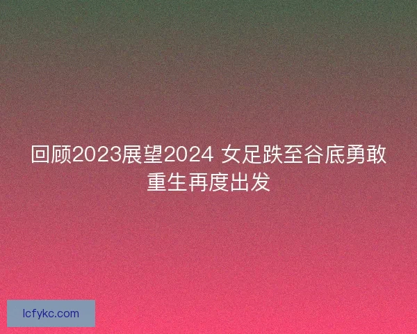 回顾2023展望2024 女足跌至谷底勇敢重生再度出发