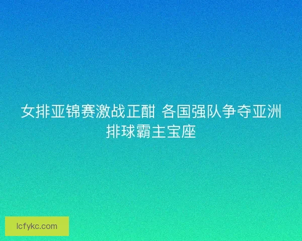 女排亚锦赛激战正酣 各国强队争夺亚洲排球霸主宝座