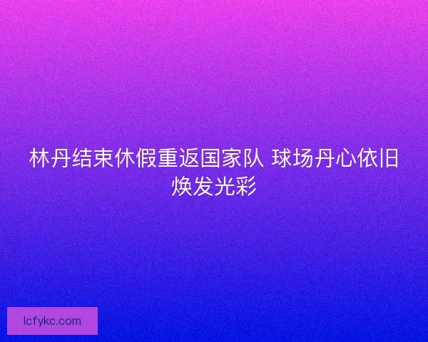 林丹结束休假重返国家队 球场丹心依旧焕发光彩