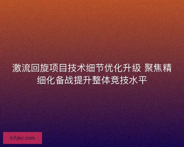 激流回旋项目技术细节优化升级 聚焦精细化备战提升整体竞技水平